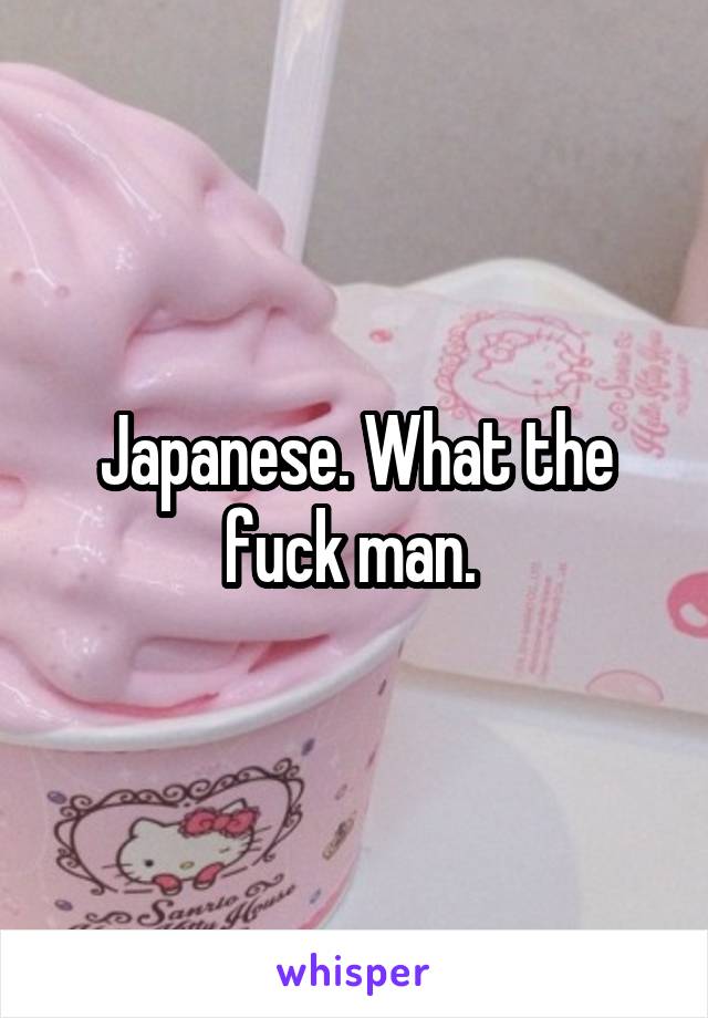 Japanese. What the fuck man. 