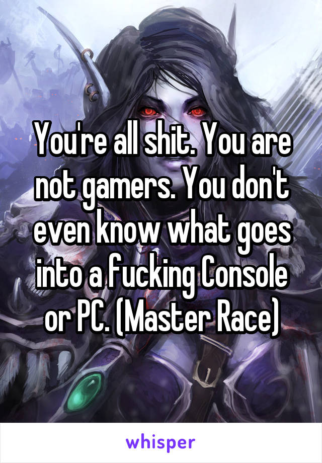 You're all shit. You are not gamers. You don't even know what goes into a fucking Console or PC. (Master Race)
