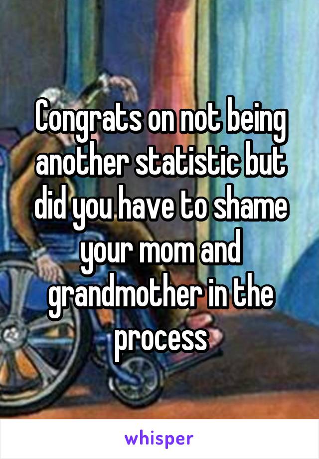 Congrats on not being another statistic but did you have to shame your mom and grandmother in the process