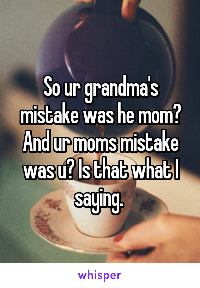 So ur grandma's mistake was he mom? And ur moms mistake was u? Is that what I saying. 