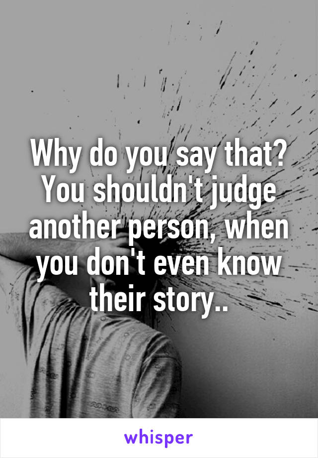 Why do you say that? You shouldn't judge another person, when you don't even know their story..