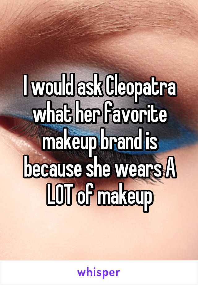 I would ask Cleopatra what her favorite makeup brand is because she wears A LOT of makeup