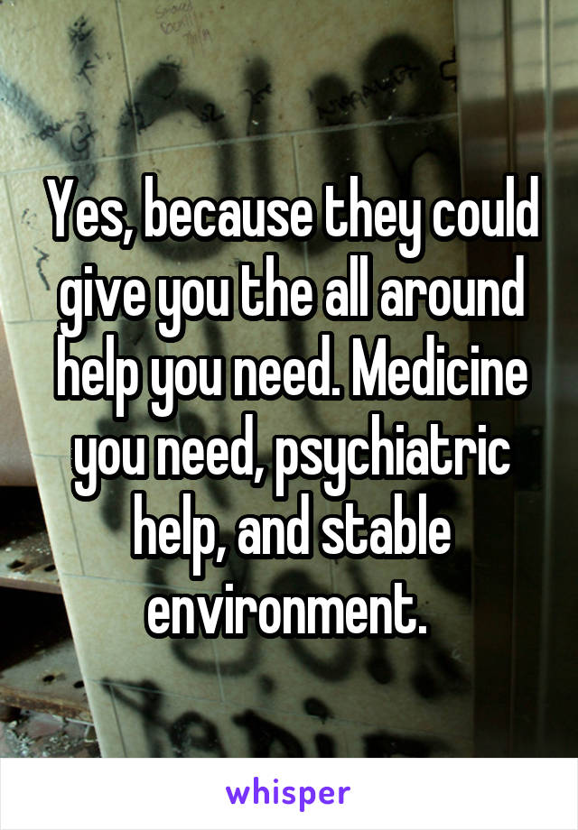 Yes, because they could give you the all around help you need. Medicine you need, psychiatric help, and stable environment. 
