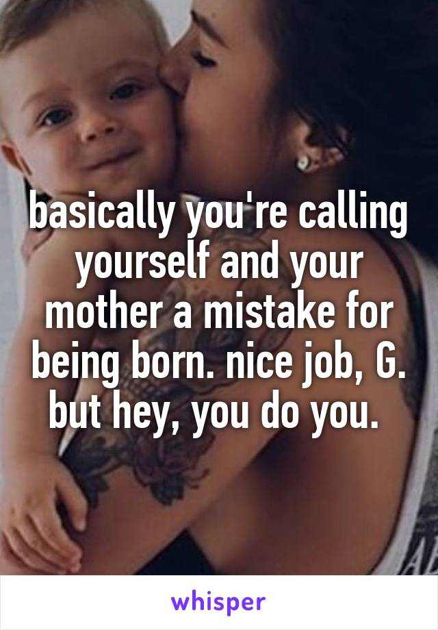 basically you're calling yourself and your mother a mistake for being born. nice job, G. but hey, you do you. 