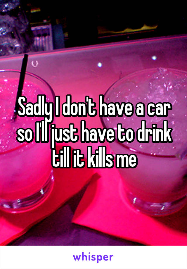 Sadly I don't have a car so I'll just have to drink till it kills me