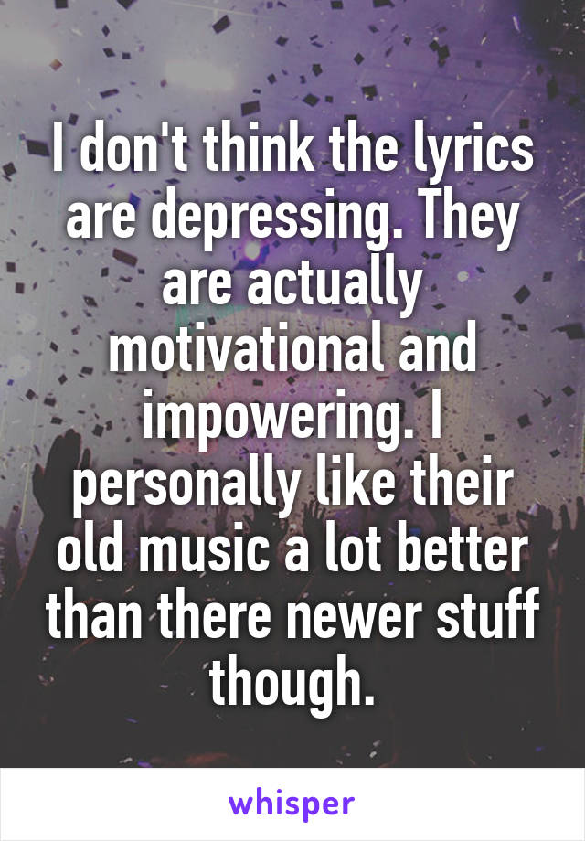 I don't think the lyrics are depressing. They are actually motivational and impowering. I personally like their old music a lot better than there newer stuff though.