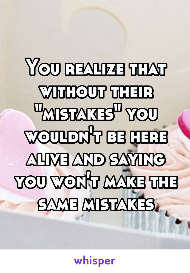 You realize that without their "mistakes" you wouldn't be here alive and saying you won't make the same mistakes