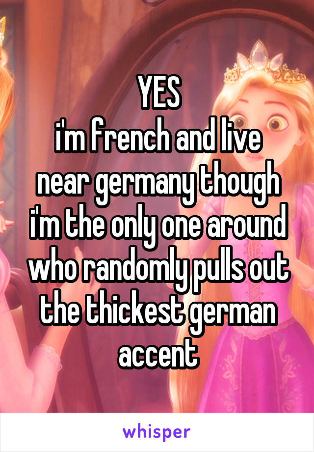 YES
i'm french and live near germany though i'm the only one around who randomly pulls out the thickest german accent