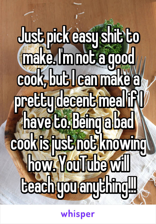 Just pick easy shit to make. I'm not a good cook, but I can make a pretty decent meal if I have to. Being a bad cook is just not knowing how. YouTube will teach you anything!!!