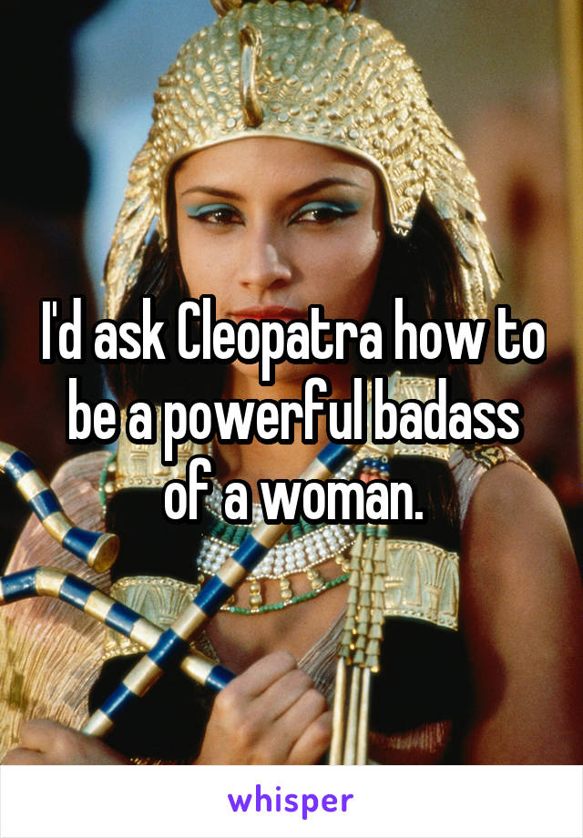 I'd ask Cleopatra how to be a powerful badass of a woman.