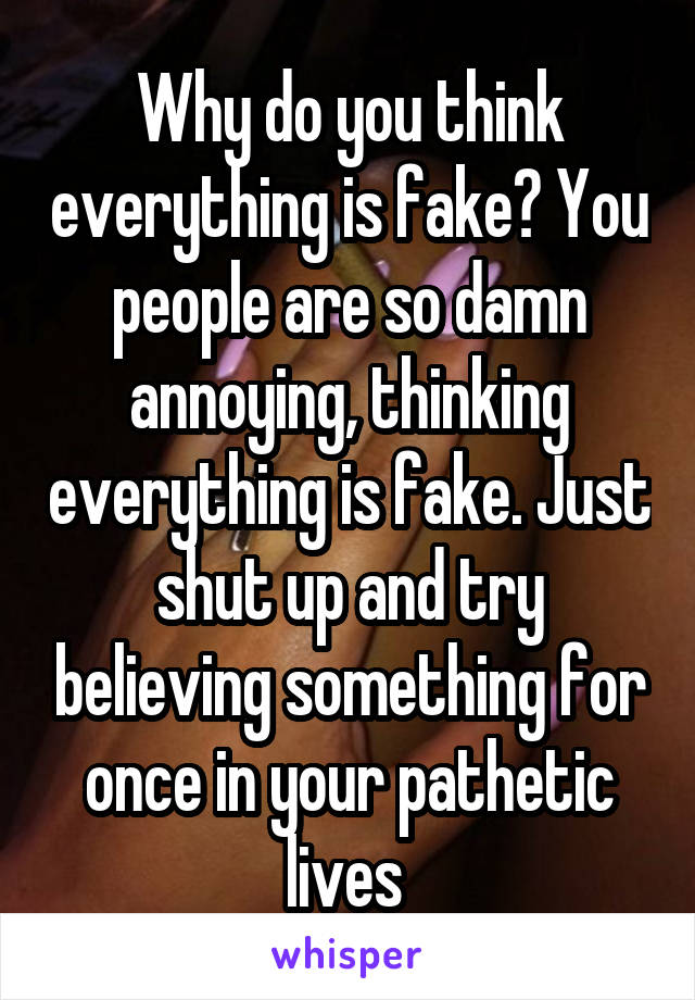 Why do you think everything is fake? You people are so damn annoying, thinking everything is fake. Just shut up and try believing something for once in your pathetic lives 