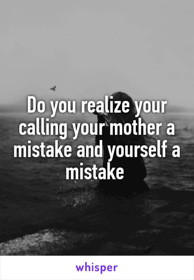 Do you realize your calling your mother a mistake and yourself a mistake 