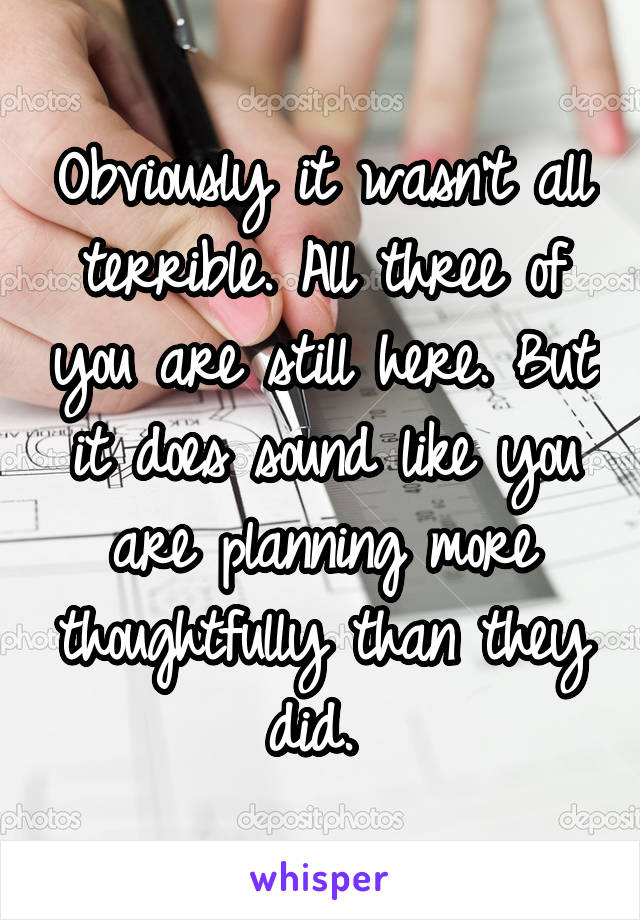 Obviously it wasn't all terrible. All three of you are still here. But it does sound like you are planning more thoughtfully than they did. 