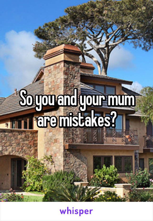 So you and your mum are mistakes?