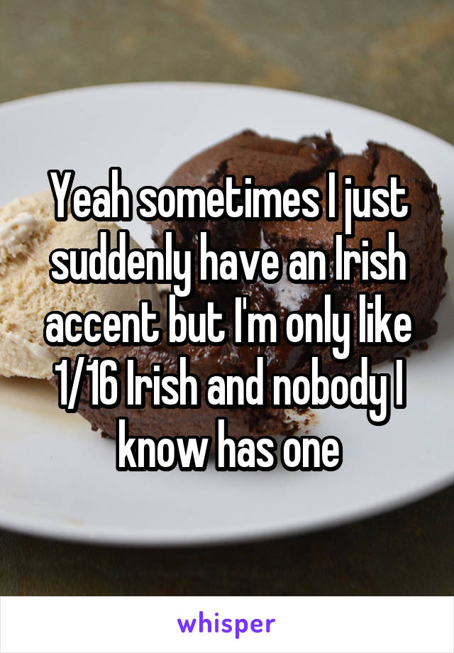 Yeah sometimes I just suddenly have an Irish accent but I'm only like 1/16 Irish and nobody I know has one