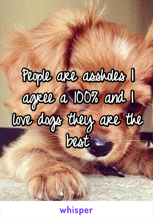 People are assholes I agree a 100% and I love dogs they are the best