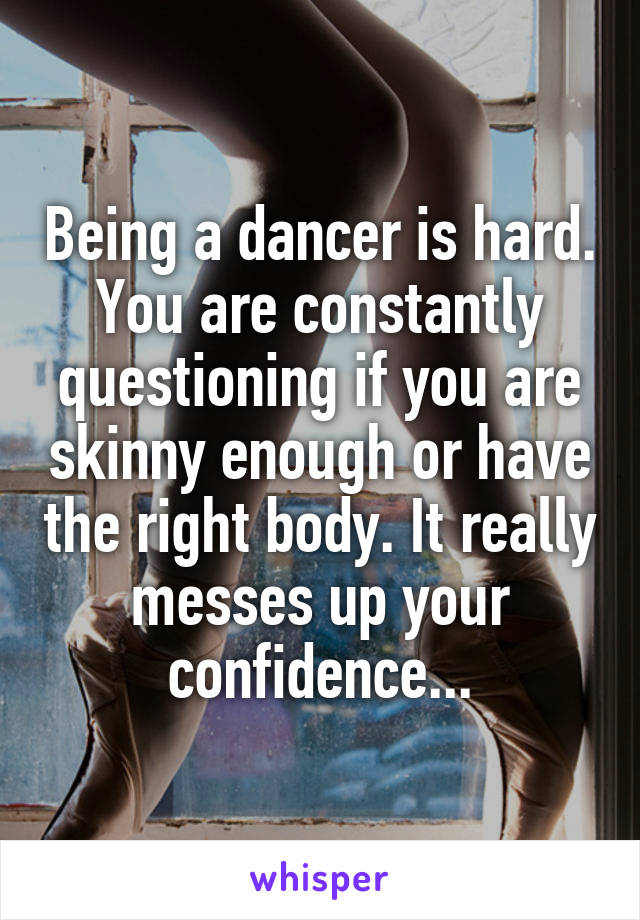 Being a dancer is hard. You are constantly questioning if you are skinny enough or have the right body. It really messes up your confidence...