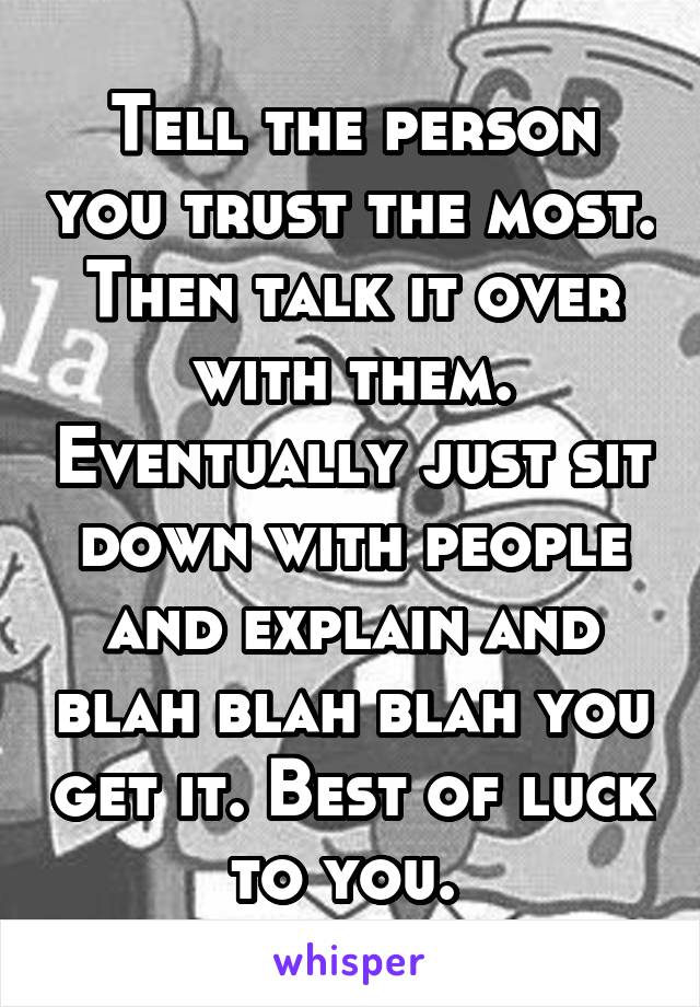 Tell the person you trust the most. Then talk it over with them. Eventually just sit down with people and explain and blah blah blah you get it. Best of luck to you. 