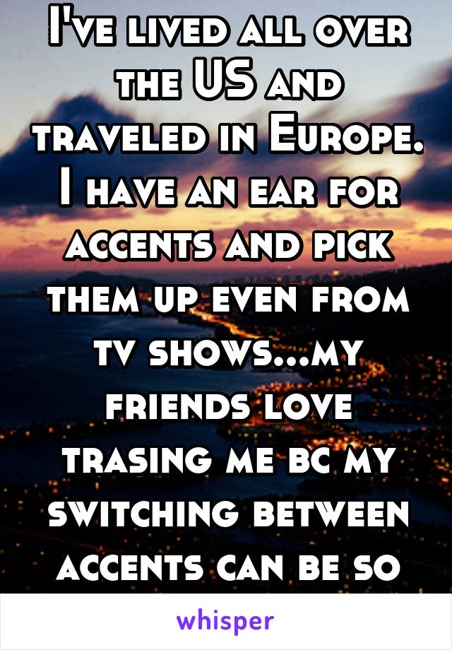 I've lived all over the US and traveled in Europe. I have an ear for accents and pick them up even from tv shows...my friends love trasing me bc my switching between accents can be so random!