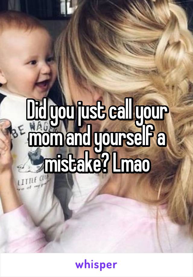 Did you just call your mom and yourself a mistake? Lmao