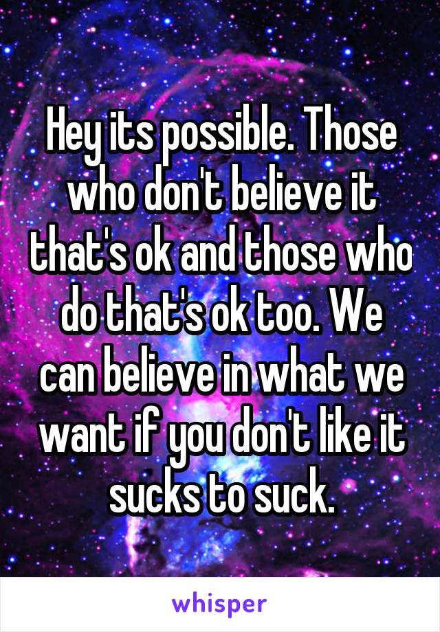 Hey its possible. Those who don't believe it that's ok and those who do that's ok too. We can believe in what we want if you don't like it sucks to suck.