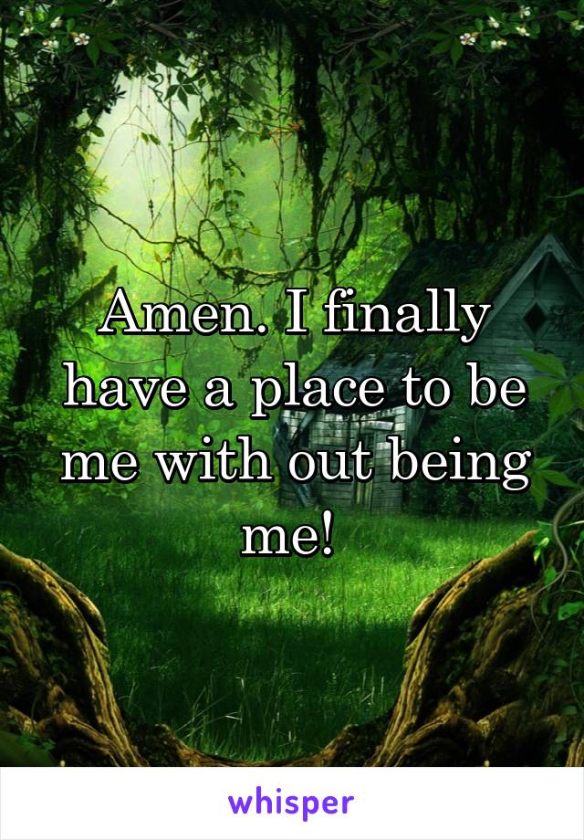 Amen. I finally have a place to be me with out being me! 