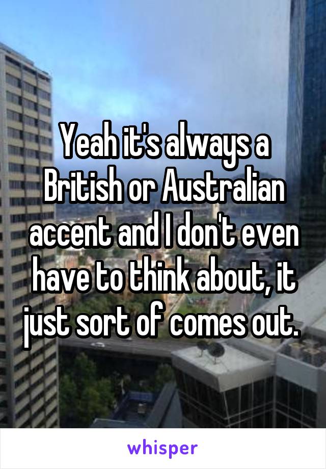 Yeah it's always a British or Australian accent and I don't even have to think about, it just sort of comes out. 