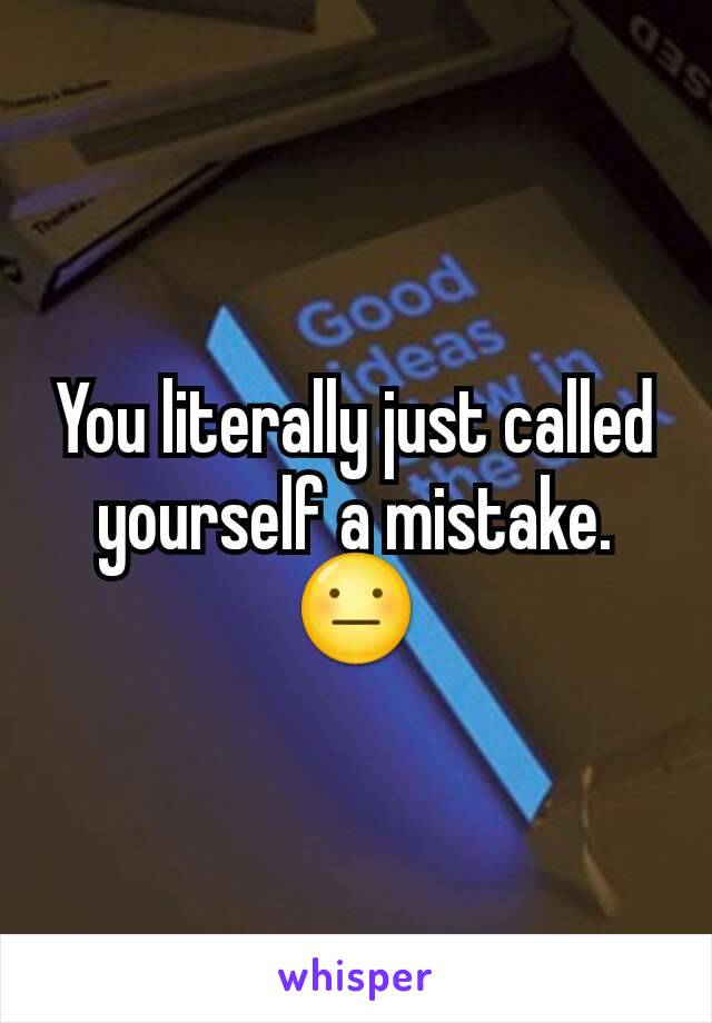 You literally just called yourself a mistake. 😐