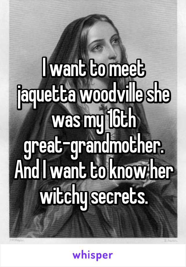 I want to meet jaquetta woodville she was my 16th great-grandmother. And I want to know her witchy secrets.