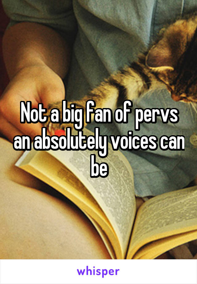 Not a big fan of pervs an absolutely voices can be