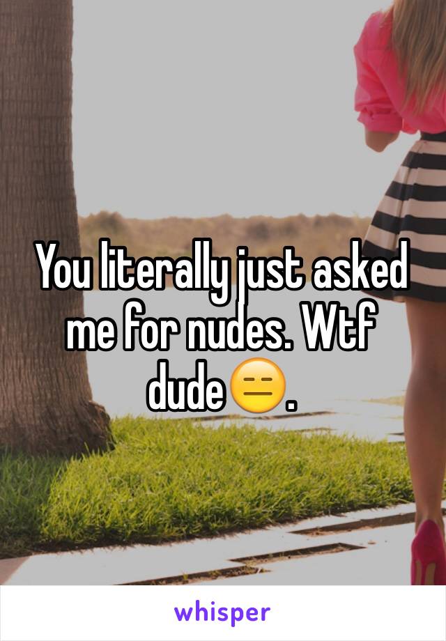 You literally just asked me for nudes. Wtf dude😑. 