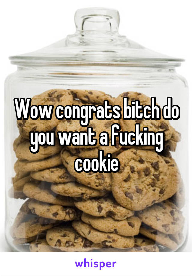 Wow congrats bitch do you want a fucking cookie