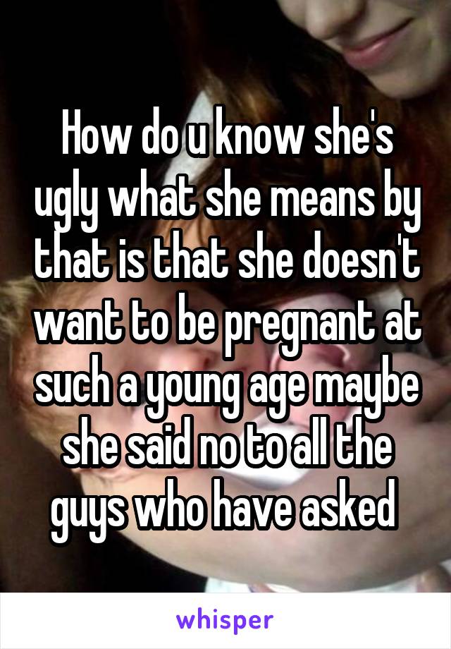 How do u know she's ugly what she means by that is that she doesn't want to be pregnant at such a young age maybe she said no to all the guys who have asked 