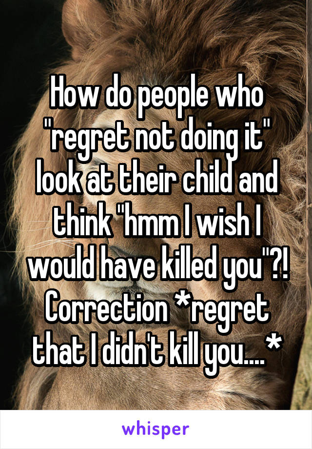 How do people who "regret not doing it" look at their child and think "hmm I wish I would have killed you"?! Correction *regret that I didn't kill you....*