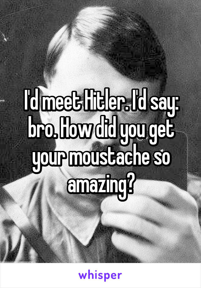I'd meet Hitler. I'd say: bro. How did you get your moustache so amazing?