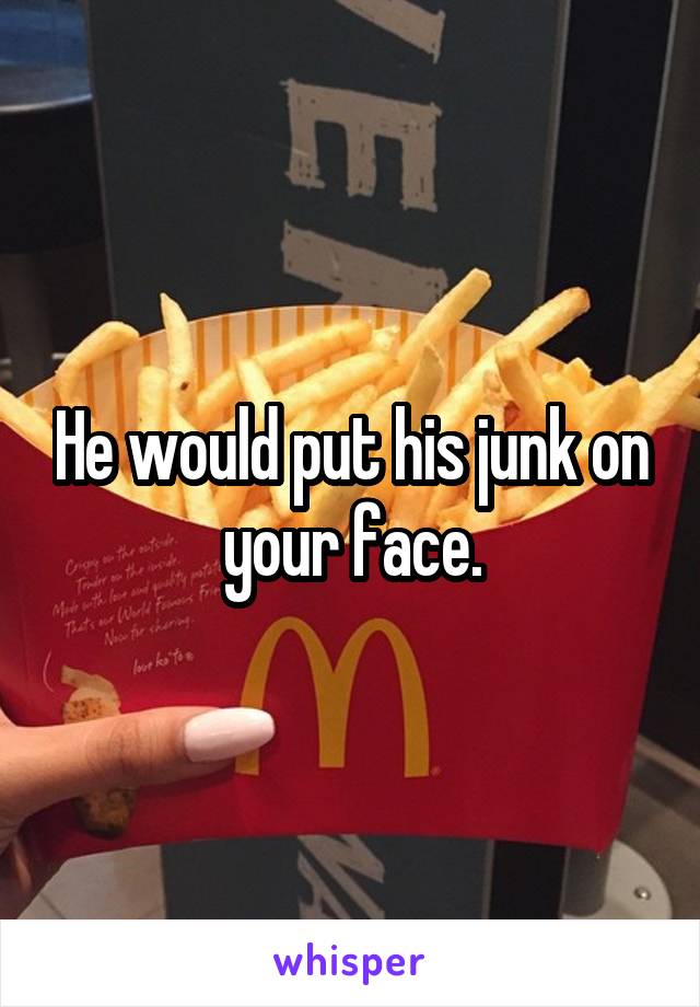 He would put his junk on your face.