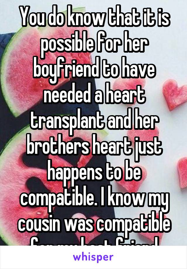 You do know that it is possible for her boyfriend to have needed a heart transplant and her brothers heart just happens to be compatible. I know my cousin was compatible for my best friend