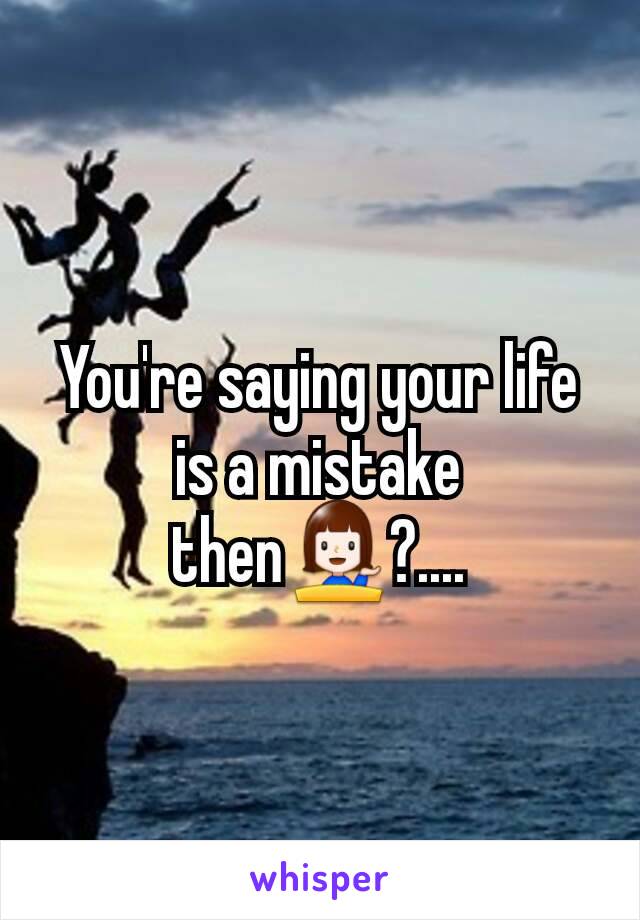 You're saying your life is a mistake then💁?....