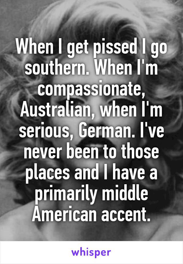 When I get pissed I go southern. When I'm compassionate, Australian, when I'm serious, German. I've never been to those places and I have a primarily middle American accent.