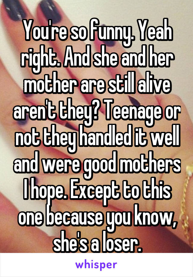 You're so funny. Yeah right. And she and her mother are still alive aren't they? Teenage or not they handled it well and were good mothers I hope. Except to this one because you know, she's a loser.