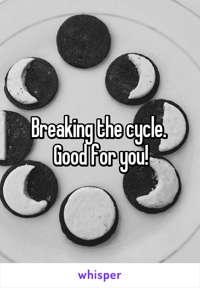 Breaking the cycle.  Good for you!