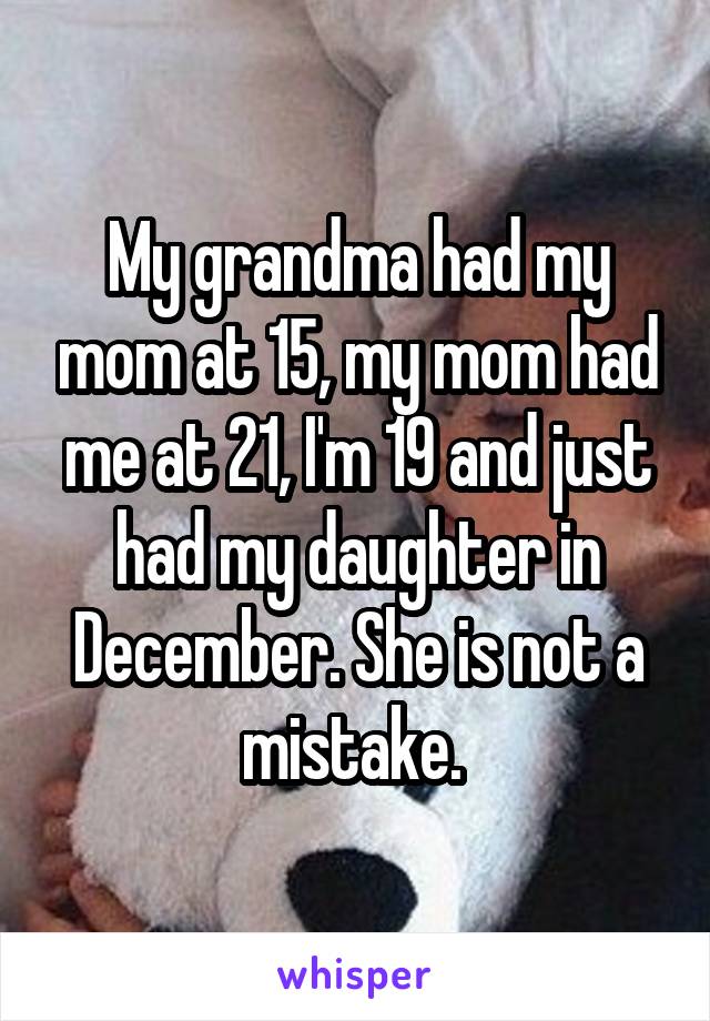 My grandma had my mom at 15, my mom had me at 21, I'm 19 and just had my daughter in December. She is not a mistake. 