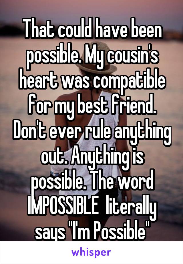 That could have been possible. My cousin's heart was compatible for my best friend. Don't ever rule anything out. Anything is possible. The word IMPOSSIBLE  literally says "I'm Possible"