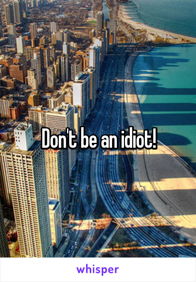 Don't be an idiot!