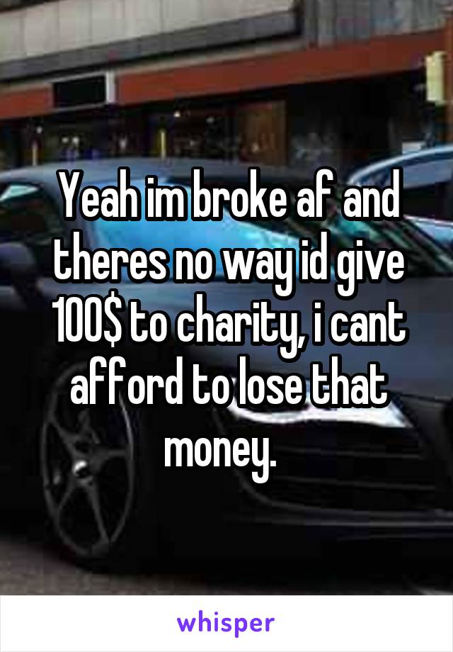 Yeah im broke af and theres no way id give 100$ to charity, i cant afford to lose that money.  