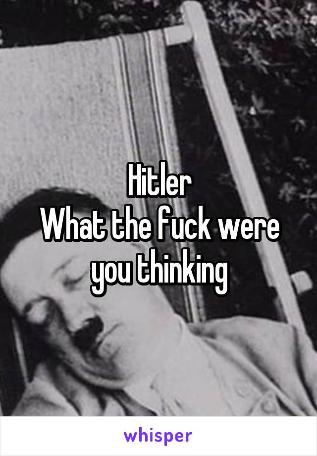 Hitler
What the fuck were you thinking