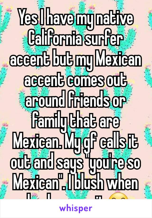 Yes I have my native California surfer accent but my Mexican accent comes out around friends or family that are Mexican. My gf calls it out and says "you're so Mexican". I blush when she does say it😶