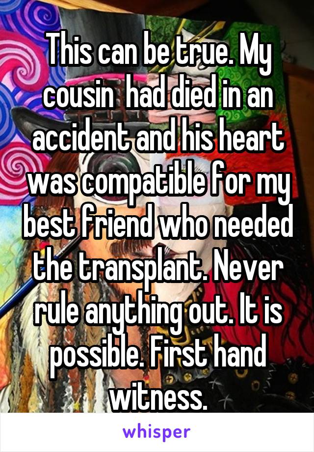 This can be true. My cousin  had died in an accident and his heart was compatible for my best friend who needed the transplant. Never rule anything out. It is possible. First hand witness.