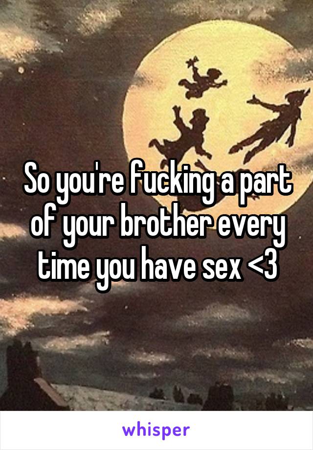 So you're fucking a part of your brother every time you have sex <3