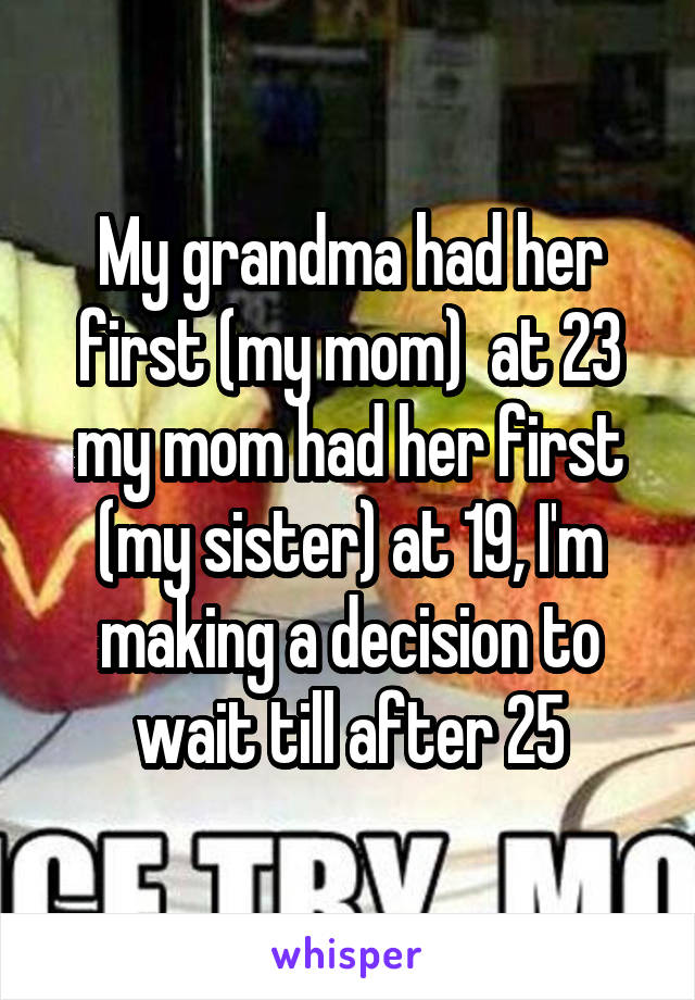 My grandma had her first (my mom)  at 23 my mom had her first (my sister) at 19, I'm making a decision to wait till after 25